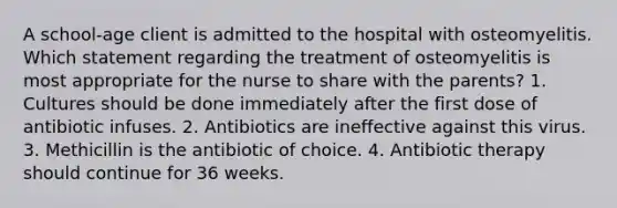 A school-age client is admitted to the hospital with osteomyelitis. Which statement regarding the treatment of osteomyelitis is most appropriate for the nurse to share with the parents? 1. Cultures should be done immediately after the first dose of antibiotic infuses. 2. Antibiotics are ineffective against this virus. 3. Methicillin is the antibiotic of choice. 4. Antibiotic therapy should continue for 36 weeks.