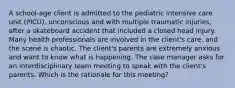 A​ school-age client is admitted to the pediatric intensive care unit​ (PICU), unconscious and with multiple traumatic​ injuries, after a skateboard accident that included a closed head injury. Many health professionals are involved in the​ client's care, and the scene is chaotic. The​ client's parents are extremely anxious and want to know what is happening. The case manager asks for an interdisciplinary team meeting to speak with the​ client's parents. Which is the rationale for this​ meeting?