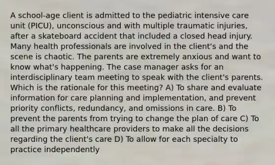 A school-age client is admitted to the pediatric intensive care unit (PICU), unconscious and with multiple traumatic injuries, after a skateboard accident that included a closed head injury. Many health professionals are involved in the client's and the scene is chaotic. The parents are extremely anxious and want to know what's happening. The case manager asks for an interdisciplinary team meeting to speak with the client's parents. Which is the rationale for this meeting? A) To share and evaluate information for care planning and implementation, and prevent priority conflicts, redundancy, and omissions in care. B) To prevent the parents from trying to change the plan of care C) To all the primary healthcare providers to make all the decisions regarding the client's care D) To allow for each specialty to practice independently