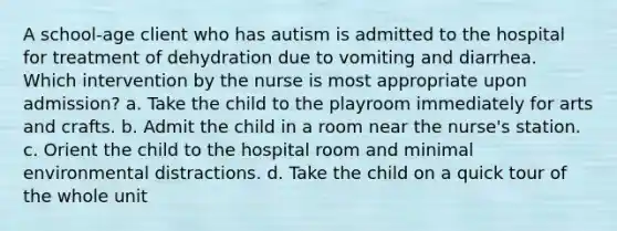 A school-age client who has autism is admitted to the hospital for treatment of dehydration due to vomiting and diarrhea. Which intervention by the nurse is most appropriate upon admission? a. Take the child to the playroom immediately for arts and crafts. b. Admit the child in a room near the nurse's station. c. Orient the child to the hospital room and minimal environmental distractions. d. Take the child on a quick tour of the whole unit