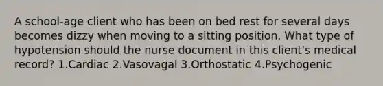 A school-age client who has been on bed rest for several days becomes dizzy when moving to a sitting position. What type of hypotension should the nurse document in this client's medical record? 1.Cardiac 2.Vasovagal 3.Orthostatic 4.Psychogenic