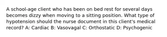 A school-age client who has been on bed rest for several days becomes dizzy when moving to a sitting position. What type of hypotension should the nurse document in this client's medical record? A: Cardiac B: Vasovagal C: Orthostatic D: Psychogenic