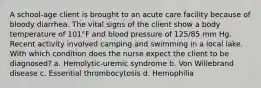 A school-age client is brought to an acute care facility because of bloody diarrhea. The vital signs of the client show a body temperature of 101°F and blood pressure of 125/85 mm Hg. Recent activity involved camping and swimming in a local lake. With which condition does the nurse expect the client to be diagnosed? a. Hemolytic-uremic syndrome b. Von Willebrand disease c. Essential thrombocytosis d. Hemophilia