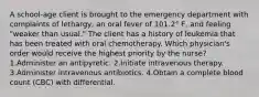 A school-age client is brought to the emergency department with complaints of lethargy, an oral fever of 101.2° F, and feeling "weaker than usual." The client has a history of leukemia that has been treated with oral chemotherapy. Which physician's order would receive the highest priority by the nurse? 1.Administer an antipyretic. 2.Initiate intravenous therapy. 3.Administer intravenous antibiotics. 4.Obtain a complete blood count (CBC) with differential.