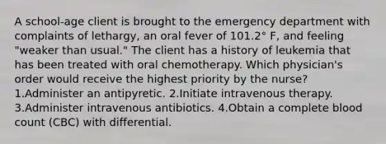 A school-age client is brought to the emergency department with complaints of lethargy, an oral fever of 101.2° F, and feeling "weaker than usual." The client has a history of leukemia that has been treated with oral chemotherapy. Which physician's order would receive the highest priority by the nurse? 1.Administer an antipyretic. 2.Initiate intravenous therapy. 3.Administer intravenous antibiotics. 4.Obtain a complete blood count (CBC) with differential.