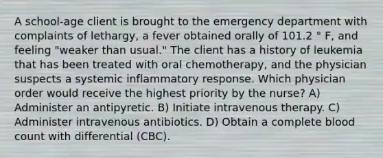 A school-age client is brought to the emergency department with complaints of lethargy, a fever obtained orally of 101.2 ° F, and feeling "weaker than usual." The client has a history of leukemia that has been treated with oral chemotherapy, and the physician suspects a systemic inflammatory response. Which physician order would receive the highest priority by the nurse? A) Administer an antipyretic. B) Initiate intravenous therapy. C) Administer intravenous antibiotics. D) Obtain a complete blood count with differential (CBC).