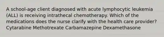 A school-age client diagnosed with acute lymphocytic leukemia (ALL) is receiving intrathecal chemotherapy. Which of the medications does the nurse clarify with the health care provider? Cytarabine Methotrexate Carbamazepine Dexamethasone