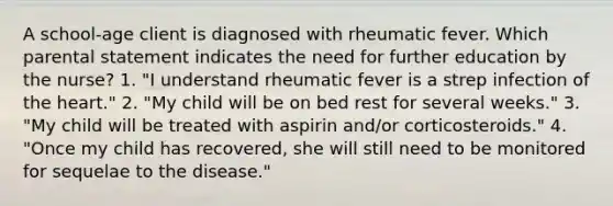 A school-age client is diagnosed with rheumatic fever. Which parental statement indicates the need for further education by the nurse? 1. "I understand rheumatic fever is a strep infection of the heart." 2. "My child will be on bed rest for several weeks." 3. "My child will be treated with aspirin and/or corticosteroids." 4. "Once my child has recovered, she will still need to be monitored for sequelae to the disease."