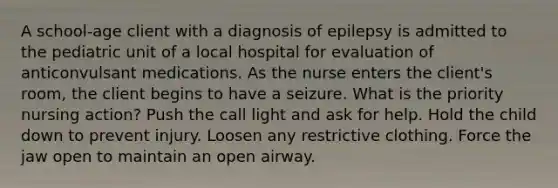 A school-age client with a diagnosis of epilepsy is admitted to the pediatric unit of a local hospital for evaluation of anticonvulsant medications. As the nurse enters the client's room, the client begins to have a seizure. What is the priority nursing action? Push the call light and ask for help. Hold the child down to prevent injury. Loosen any restrictive clothing. Force the jaw open to maintain an open airway.