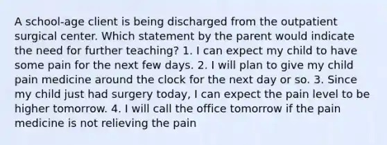 A school-age client is being discharged from the outpatient surgical center. Which statement by the parent would indicate the need for further teaching? 1. I can expect my child to have some pain for the next few days. 2. I will plan to give my child pain medicine around the clock for the next day or so. 3. Since my child just had surgery today, I can expect the pain level to be higher tomorrow. 4. I will call the office tomorrow if the pain medicine is not relieving the pain