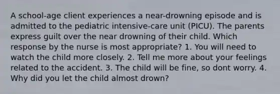 A school-age client experiences a near-drowning episode and is admitted to the pediatric intensive-care unit (PICU). The parents express guilt over the near drowning of their child. Which response by the nurse is most appropriate? 1. You will need to watch the child more closely. 2. Tell me more about your feelings related to the accident. 3. The child will be fine, so dont worry. 4. Why did you let the child almost drown?