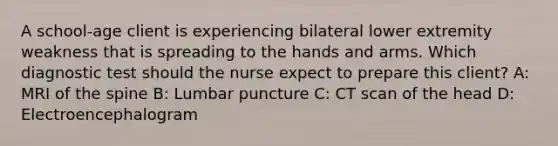 A school-age client is experiencing bilateral lower extremity weakness that is spreading to the hands and arms. Which diagnostic test should the nurse expect to prepare this client? A: MRI of the spine B: Lumbar puncture C: CT scan of the head D: Electroencephalogram