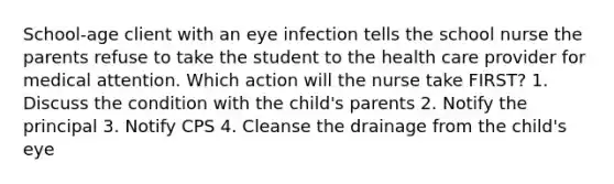 School-age client with an eye infection tells the school nurse the parents refuse to take the student to the health care provider for medical attention. Which action will the nurse take FIRST? 1. Discuss the condition with the child's parents 2. Notify the principal 3. Notify CPS 4. Cleanse the drainage from the child's eye