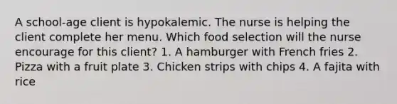 A school-age client is hypokalemic. The nurse is helping the client complete her menu. Which food selection will the nurse encourage for this client? 1. A hamburger with French fries 2. Pizza with a fruit plate 3. Chicken strips with chips 4. A fajita with rice