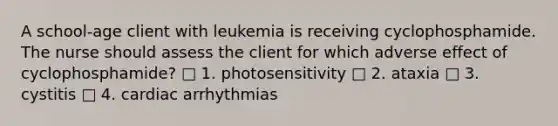 A school-age client with leukemia is receiving cyclophosphamide. The nurse should assess the client for which adverse effect of cyclophosphamide? □ 1. photosensitivity □ 2. ataxia □ 3. cystitis □ 4. cardiac arrhythmias