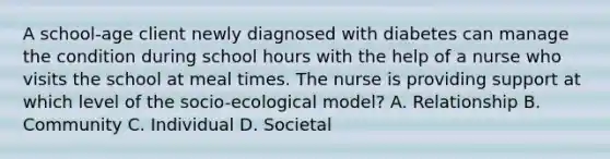 A school-age client newly diagnosed with diabetes can manage the condition during school hours with the help of a nurse who visits the school at meal times. The nurse is providing support at which level of the socio-ecological model? A. Relationship B. Community C. Individual D. Societal