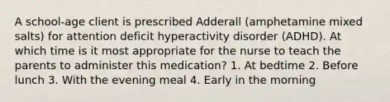 A school-age client is prescribed Adderall (amphetamine mixed salts) for attention deficit hyperactivity disorder (ADHD). At which time is it most appropriate for the nurse to teach the parents to administer this medication? 1. At bedtime 2. Before lunch 3. With the evening meal 4. Early in the morning