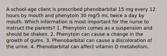 A school-age client is prescribed phenobarbital 15 mg every 12 hours by mouth and phenytoin 30 mg/5 mL twice a day by mouth. Which information is most important for the nurse to instruct the parents? 1. Phenytoin comes as a suspension and should be shaken. 2. Phenytoin can cause a change in the growth of gums. 3. Phenobarbital can cause a discoloration of the urine. 4. Phenobarbital can affect vitamin D metabolism.