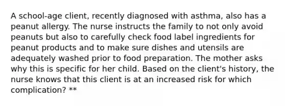 A school-age client, recently diagnosed with asthma, also has a peanut allergy. The nurse instructs the family to not only avoid peanuts but also to carefully check food label ingredients for peanut products and to make sure dishes and utensils are adequately washed prior to food preparation. The mother asks why this is specific for her child. Based on the client's history, the nurse knows that this client is at an increased risk for which complication? **