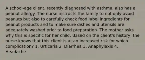 A school-age client, recently diagnosed with asthma, also has a peanut allergy. The nurse instructs the family to not only avoid peanuts but also to carefully check food label ingredients for peanut products and to make sure dishes and utensils are adequately washed prior to food preparation. The mother asks why this is specific for her child. Based on the client's history, the nurse knows that this client is at an increased risk for which complication? 1. Urticaria 2. Diarrhea 3. Anaphylaxis 4. Headache