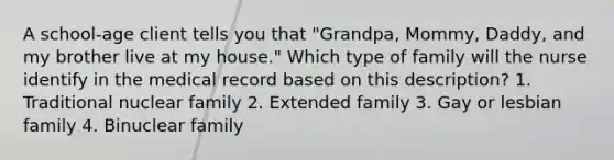 A school-age client tells you that "Grandpa, Mommy, Daddy, and my brother live at my house." Which type of family will the nurse identify in the medical record based on this description? 1. Traditional nuclear family 2. Extended family 3. Gay or lesbian family 4. Binuclear family