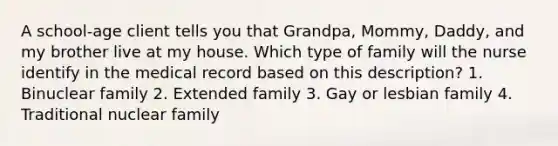 A school-age client tells you that Grandpa, Mommy, Daddy, and my brother live at my house. Which type of family will the nurse identify in the medical record based on this description? 1. Binuclear family 2. Extended family 3. Gay or lesbian family 4. Traditional nuclear family