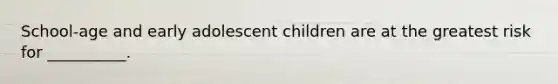 School-age and early adolescent children are at the greatest risk for __________.