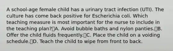 A school-age female child has a urinary tract infection (UTI). The culture has come back positive for Escherichia coli. Which teaching measure is most important for the nurse to include in the teaching plan?A. Avoid bubble baths and nylon panties.B. Offer the child fluids frequently.C. Place the child on a voiding schedule.D. Teach the child to wipe from front to back.