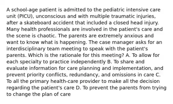 A school-age patient is admitted to the pediatric intensive care unit (PICU), unconscious and with multiple traumatic injuries, after a skateboard accident that included a closed head injury. Many health professionals are involved in the patient's care and the scene is chaotic. The parents are extremely anxious and want to know what is happening. The case manager asks for an interdisciplinary team meeting to speak with the patient's parents. Which is the rationale for this meeting? A. To allow for each specialty to practice independently B. To share and evaluate information for care planning and implementation, and prevent priority conflicts, redundancy, and omissions in care C. To all the primary health-care provider to make all the decision regarding the patient's care D. To prevent the parents from trying to change the plan of care