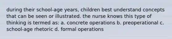 during their school-age years, children best understand concepts that can be seen or illustrated. the nurse knows this type of thinking is termed as: a. concrete operations b. preoperational c. school-age rhetoric d. formal operations