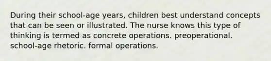 During their school-age years, children best understand concepts that can be seen or illustrated. The nurse knows this type of thinking is termed as concrete operations. preoperational. school-age rhetoric. formal operations.