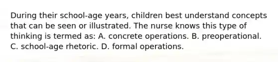 During their school-age years, children best understand concepts that can be seen or illustrated. The nurse knows this type of thinking is termed as: A. concrete operations. B. preoperational. C. school-age rhetoric. D. formal operations.