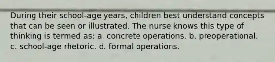 During their school-age years, children best understand concepts that can be seen or illustrated. The nurse knows this type of thinking is termed as: a. concrete operations. b. preoperational. c. school-age rhetoric. d. formal operations.