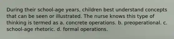 During their school-age years, children best understand concepts that can be seen or illustrated. The nurse knows this type of thinking is termed as a. concrete operations. b. preoperational. c. school-age rhetoric. d. formal operations.