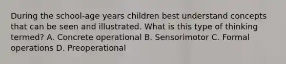 During the school-age years children best understand concepts that can be seen and illustrated. What is this type of thinking termed? A. Concrete operational B. Sensorimotor C. Formal operations D. Preoperational