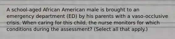 A school-aged African American male is brought to an emergency department (ED) by his parents with a vaso-occlusive crisis. When caring for this child, the nurse monitors for which conditions during the assessment? (Select all that apply.)