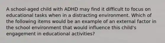 A school-aged child with ADHD may find it difficult to focus on educational tasks when in a distracting environment. Which of the following items would be an example of an external factor in the school environment that would influence this child's engagement in educational activities?