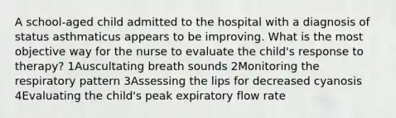 A school-aged child admitted to the hospital with a diagnosis of status asthmaticus appears to be improving. What is the most objective way for the nurse to evaluate the child's response to therapy? 1Auscultating breath sounds 2Monitoring the respiratory pattern 3Assessing the lips for decreased cyanosis 4Evaluating the child's peak expiratory flow rate