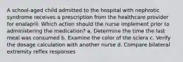 A school-aged child admitted to the hospital with nephrotic syndrome receives a prescription from the healthcare provider for enalapril. Which action should the nurse implement prior to administering the medication? a. Determine the time the last meal was consumed b. Examine the color of the sclera c. Verify the dosage calculation with another nurse d. Compare bilateral extremity reflex responses