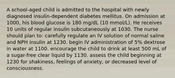 A school-aged child is admitted to the hospital with newly diagnosed insulin-dependent diabetes mellitus. On admission at 1000, his blood glucose is 180 mg/dL (10 mmol/L). He receives 10 units of regular insulin subcutaneously at 1030. The nurse should plan to: carefully regulate an IV solution of normal saline and NPH insulin at 1230. begin IV administration of 5% dextrose in water at 1100. encourage the child to drink at least 500 mL of a sugar-free clear liquid by 1130. assess the child beginning at 1230 for shakiness, feelings of anxiety, or decreased level of consciousness.