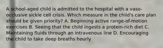 A school-aged child is admitted to the hospital with a vaso-occlusive sickle cell crisis. Which measure in the child's care plan should be given priority? A. Beginning active range-of-motion exercises B. Seeing that the child ingests a protein-rich diet C. Maintaining fluids through an intravenous line D. Encouraging the child to take deep breaths hourly