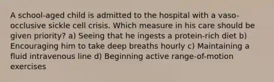 A school-aged child is admitted to the hospital with a vaso-occlusive sickle cell crisis. Which measure in his care should be given priority? a) Seeing that he ingests a protein-rich diet b) Encouraging him to take deep breaths hourly c) Maintaining a fluid intravenous line d) Beginning active range-of-motion exercises