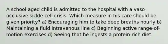 A school-aged child is admitted to the hospital with a vaso-occlusive sickle cell crisis. Which measure in his care should be given priority? a) Encouraging him to take deep breaths hourly b) Maintaining a fluid intravenous line c) Beginning active range-of-motion exercises d) Seeing that he ingests a protein-rich diet