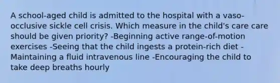 A school-aged child is admitted to the hospital with a vaso-occlusive sickle cell crisis. Which measure in the child's care care should be given priority? -Beginning active range-of-motion exercises -Seeing that the child ingests a protein-rich diet -Maintaining a fluid intravenous line -Encouraging the child to take deep breaths hourly