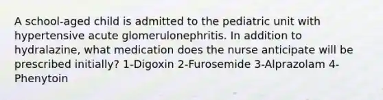 A school-aged child is admitted to the pediatric unit with hypertensive acute glomerulonephritis. In addition to hydralazine, what medication does the nurse anticipate will be prescribed initially? 1-Digoxin 2-Furosemide 3-Alprazolam 4-Phenytoin