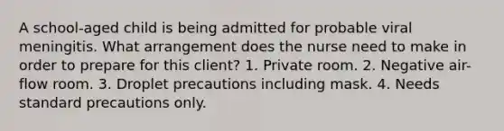 A school-aged child is being admitted for probable viral meningitis. What arrangement does the nurse need to make in order to prepare for this client? 1. Private room. 2. Negative air-flow room. 3. Droplet precautions including mask. 4. Needs standard precautions only.