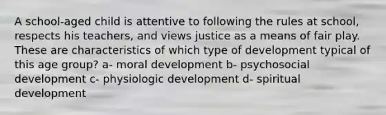 A school-aged child is attentive to following the rules at school, respects his teachers, and views justice as a means of fair play. These are characteristics of which type of development typical of this age group? a- moral development b- psychosocial development c- physiologic development d- spiritual development