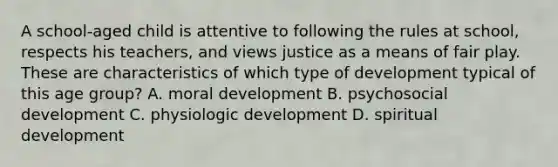 A school-aged child is attentive to following the rules at school, respects his teachers, and views justice as a means of fair play. These are characteristics of which type of development typical of this age group? A. moral development B. psychosocial development C. physiologic development D. spiritual development