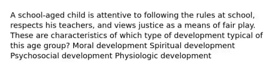 A school-aged child is attentive to following the rules at school, respects his teachers, and views justice as a means of fair play. These are characteristics of which type of development typical of this age group? Moral development Spiritual development Psychosocial development Physiologic development