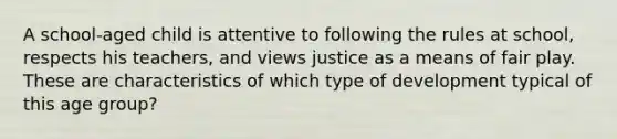 A school-aged child is attentive to following the rules at school, respects his teachers, and views justice as a means of fair play. These are characteristics of which type of development typical of this age group?